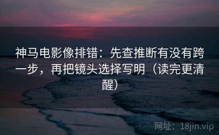神马电影像排错：先查推断有没有跨一步，再把镜头选择写明（读完更清醒）