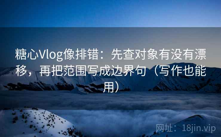 糖心Vlog像排错：先查对象有没有漂移，再把范围写成边界句（写作也能用）