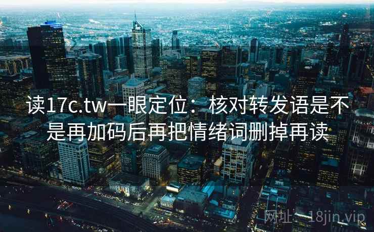 读17c.tw一眼定位：核对转发语是不是再加码后再把情绪词删掉再读