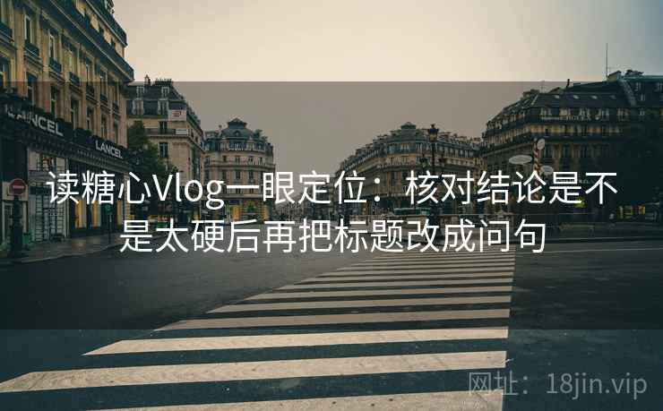 读糖心Vlog一眼定位：核对结论是不是太硬后再把标题改成问句
