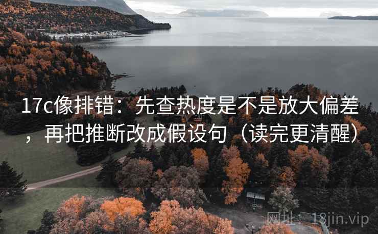 17c像排错：先查热度是不是放大偏差，再把推断改成假设句（读完更清醒）