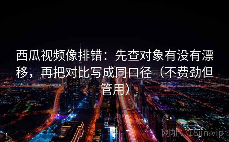 西瓜视频像排错：先查对象有没有漂移，再把对比写成同口径（不费劲但管用）