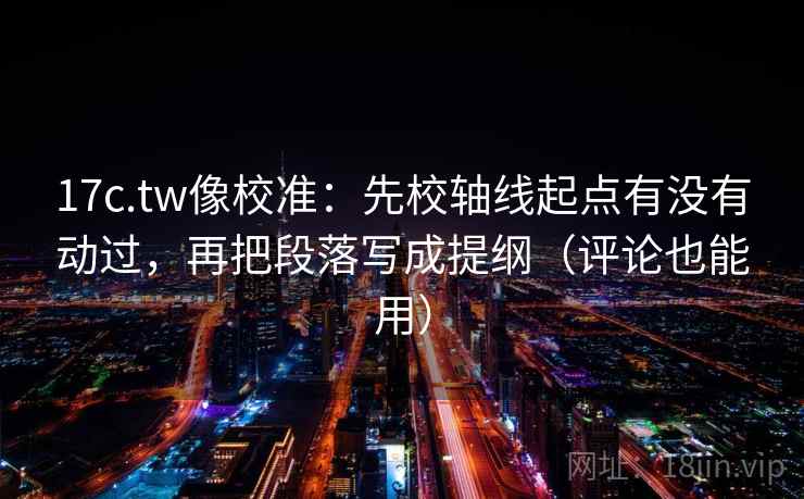 17c.tw像校准：先校轴线起点有没有动过，再把段落写成提纲（评论也能用）
