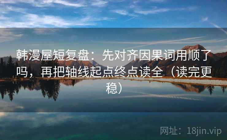 韩漫屋短复盘：先对齐因果词用顺了吗，再把轴线起点终点读全（读完更稳）