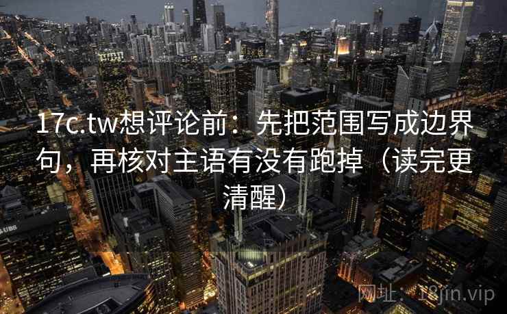17c.tw想评论前：先把范围写成边界句，再核对主语有没有跑掉（读完更清醒）