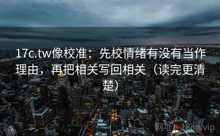 17c.tw像校准：先校情绪有没有当作理由，再把相关写回相关（读完更清楚）