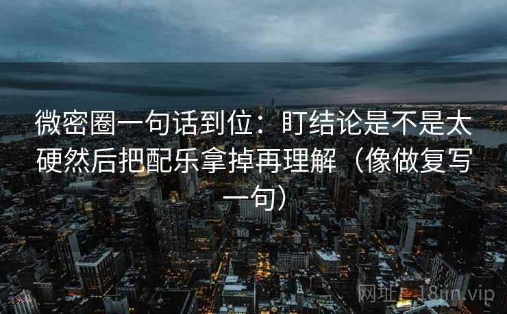 微密圈一句话到位：盯结论是不是太硬然后把配乐拿掉再理解（像做复写一句）