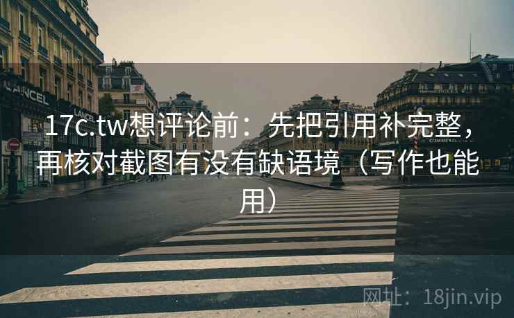 17c.tw想评论前：先把引用补完整，再核对截图有没有缺语境（写作也能用）