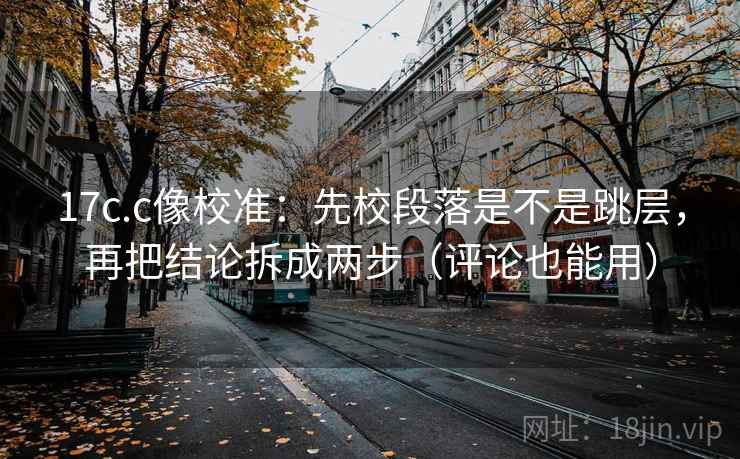 17c.c像校准：先校段落是不是跳层，再把结论拆成两步（评论也能用）