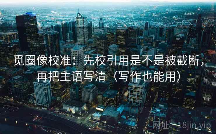 觅圈像校准：先校引用是不是被截断，再把主语写清（写作也能用）