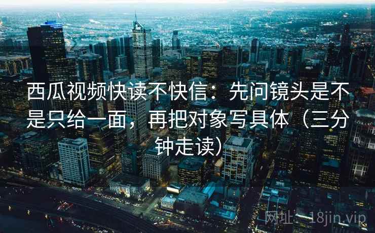 西瓜视频快读不快信：先问镜头是不是只给一面，再把对象写具体（三分钟走读）