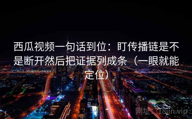 西瓜视频一句话到位：盯传播链是不是断开然后把证据列成条（一眼就能定位）