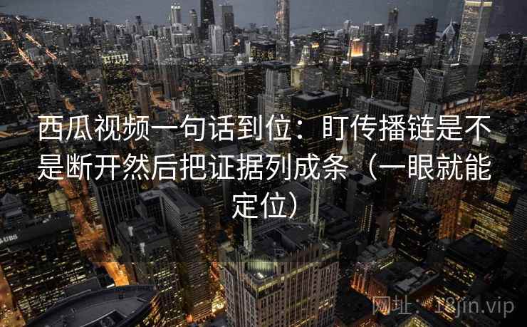 西瓜视频一句话到位：盯传播链是不是断开然后把证据列成条（一眼就能定位）