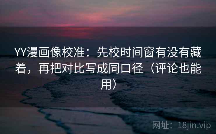 YY漫画像校准：先校时间窗有没有藏着，再把对比写成同口径（评论也能用）