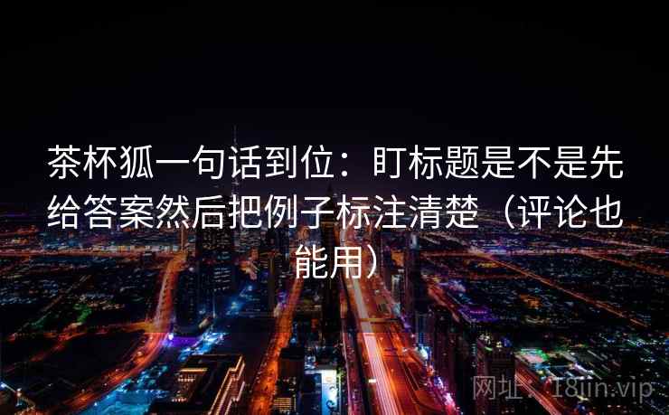 茶杯狐一句话到位：盯标题是不是先给答案然后把例子标注清楚（评论也能用）