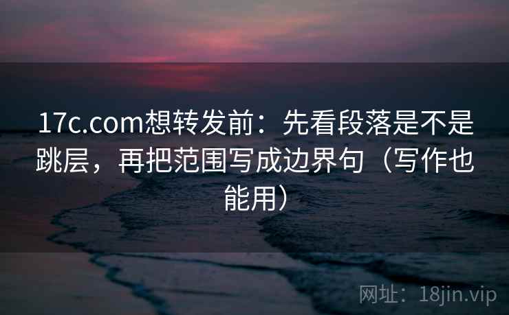 17c.com想转发前：先看段落是不是跳层，再把范围写成边界句（写作也能用）
