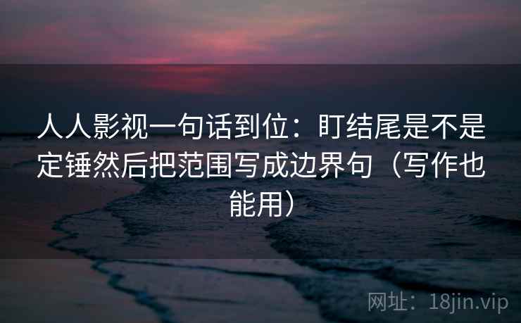 人人影视一句话到位：盯结尾是不是定锤然后把范围写成边界句（写作也能用）