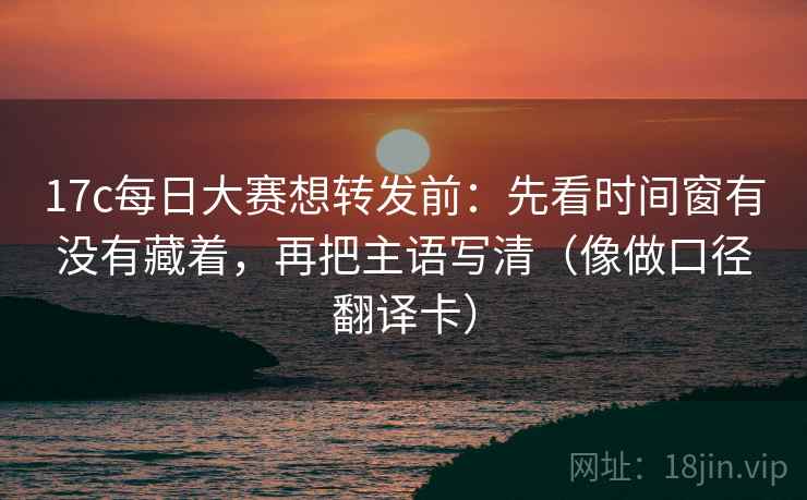 17c每日大赛想转发前：先看时间窗有没有藏着，再把主语写清（像做口径翻译卡）