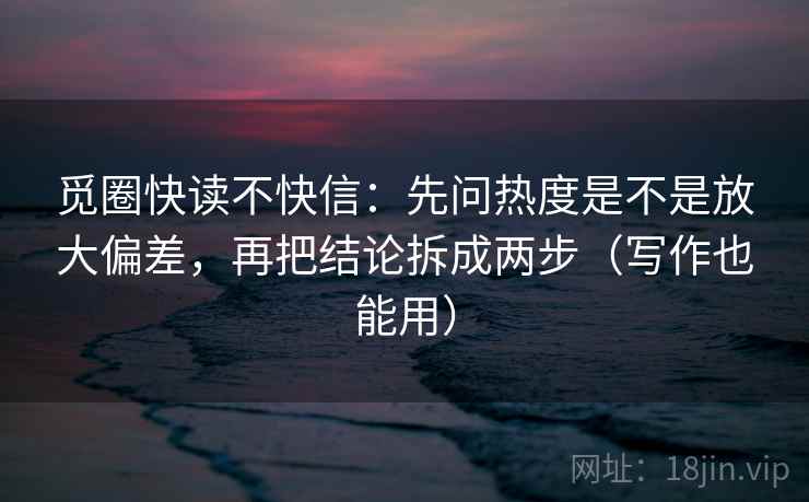 觅圈快读不快信：先问热度是不是放大偏差，再把结论拆成两步（写作也能用）