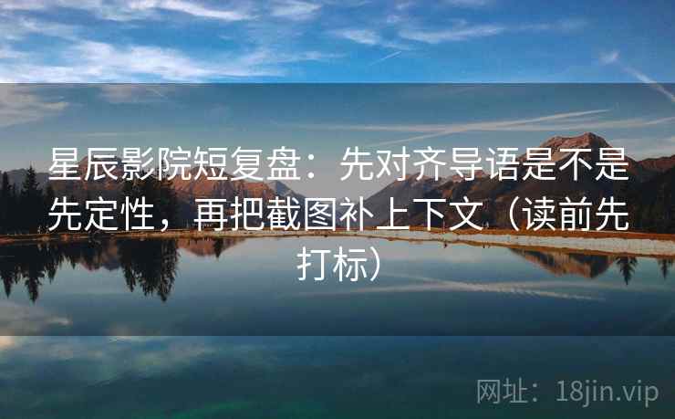 星辰影院短复盘：先对齐导语是不是先定性，再把截图补上下文（读前先打标）