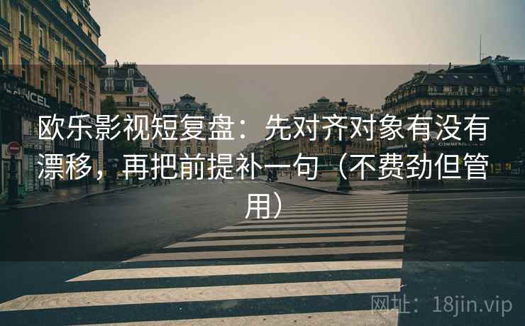 欧乐影视短复盘：先对齐对象有没有漂移，再把前提补一句（不费劲但管用）