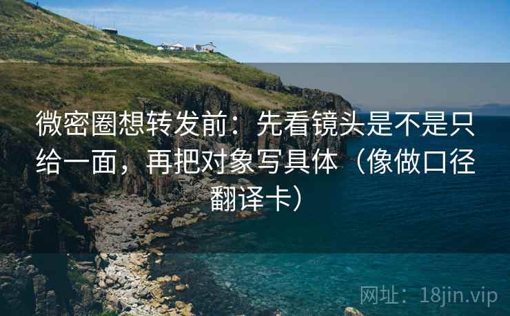 微密圈想转发前：先看镜头是不是只给一面，再把对象写具体（像做口径翻译卡）