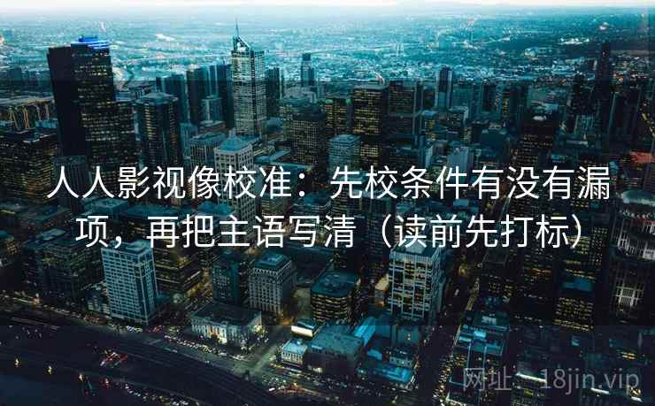 人人影视像校准：先校条件有没有漏项，再把主语写清（读前先打标）
