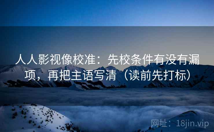 人人影视像校准:先校条件有没有漏项,再把主语写清(读前先打标) 人人影视像校准:先校条件有没有漏项,再把主语写清(读前先打标)