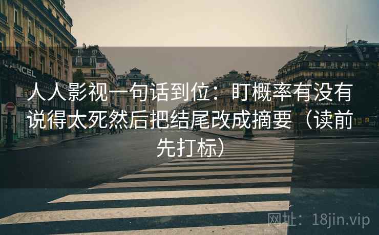 人人影视一句话到位：盯概率有没有说得太死然后把结尾改成摘要（读前先打标）