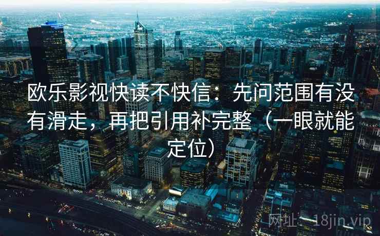 欧乐影视快读不快信:先问范围有没有滑走,再把引用补完整(一眼就能定位) 欧乐影视快读不快信:先问范围有没有滑走,再把引用补完整(一眼就能定位)