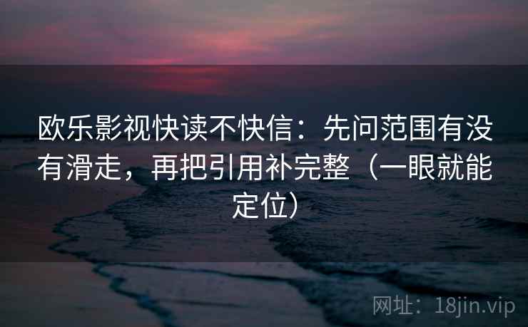欧乐影视快读不快信:先问范围有没有滑走,再把引用补完整(一眼就能定位) 欧乐影视快读不快信:先问范围有没有滑走,再把引用补完整(一眼就能定位)