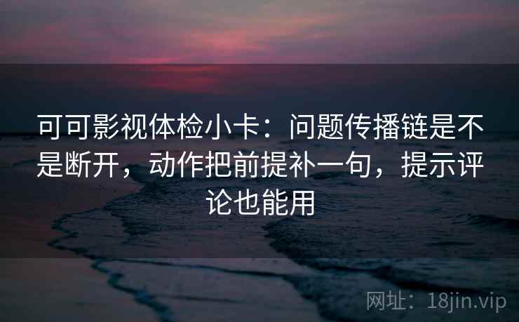 可可影视体检小卡：问题传播链是不是断开，动作把前提补一句，提示评论也能用