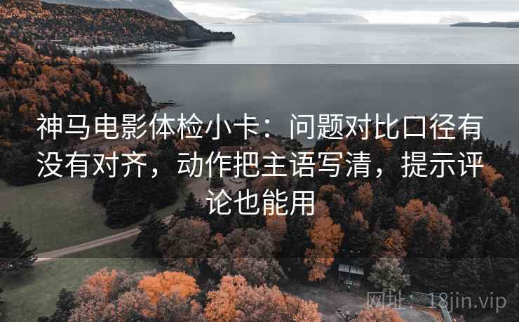 神马电影体检小卡：问题对比口径有没有对齐，动作把主语写清，提示评论也能用