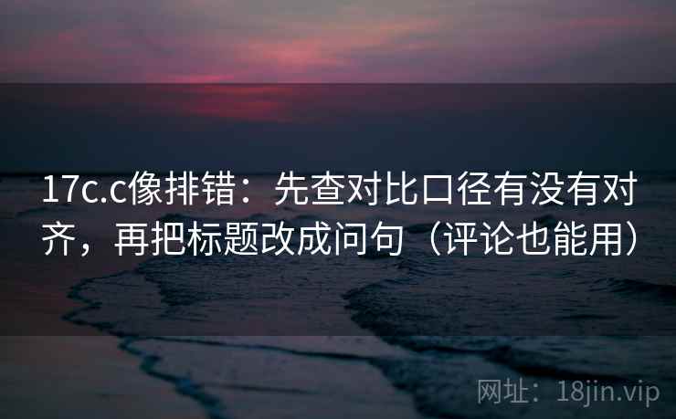 17c.c像排错：先查对比口径有没有对齐，再把标题改成问句（评论也能用）