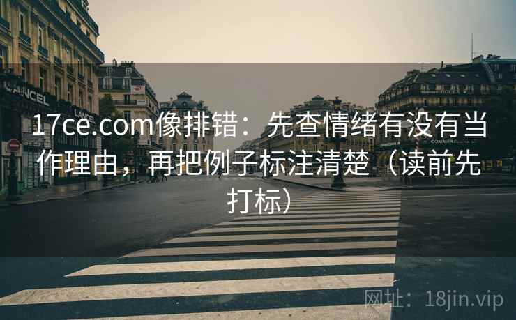 17ce.com像排错：先查情绪有没有当作理由，再把例子标注清楚（读前先打标）