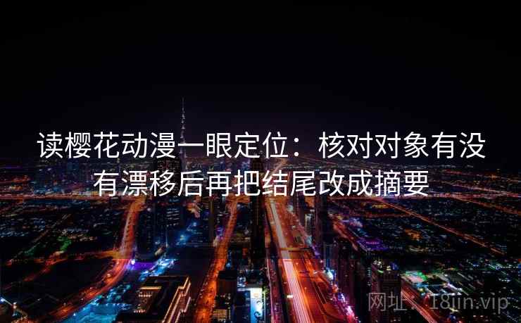 读樱花动漫一眼定位：核对对象有没有漂移后再把结尾改成摘要