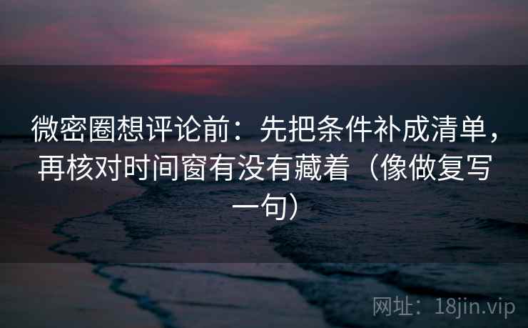 微密圈想评论前：先把条件补成清单，再核对时间窗有没有藏着（像做复写一句）