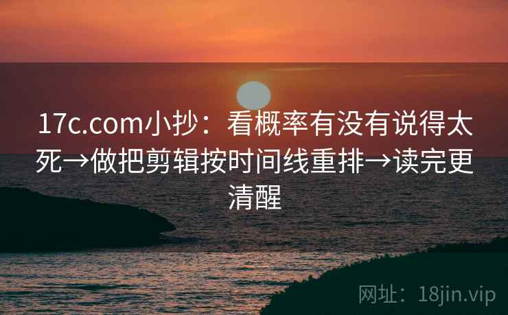 17c.com小抄：看概率有没有说得太死→做把剪辑按时间线重排→读完更清醒