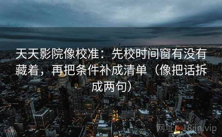 天天影院像校准:先校时间窗有没有藏着,再把条件补成清单(像把话拆成两句) 天天影院像校准:先校时间窗有没有藏着,再把条件补成清单(像把话拆成两句)