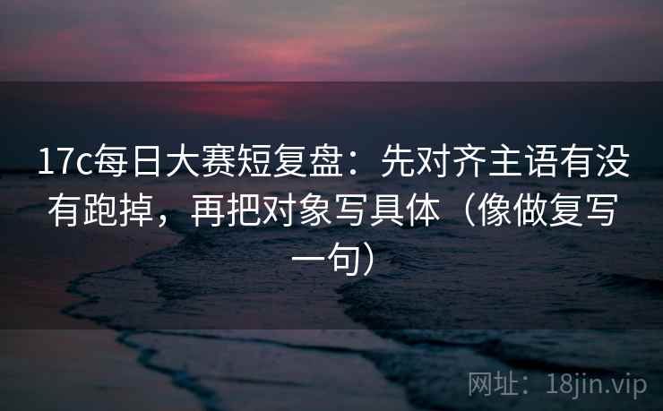 17c每日大赛短复盘：先对齐主语有没有跑掉，再把对象写具体（像做复写一句）