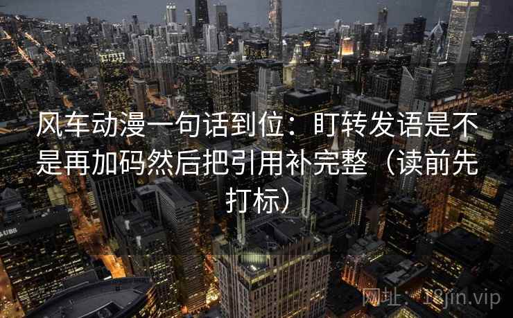 风车动漫一句话到位：盯转发语是不是再加码然后把引用补完整（读前先打标）