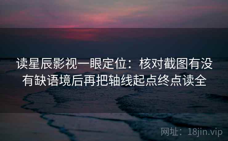 读星辰影视一眼定位：核对截图有没有缺语境后再把轴线起点终点读全