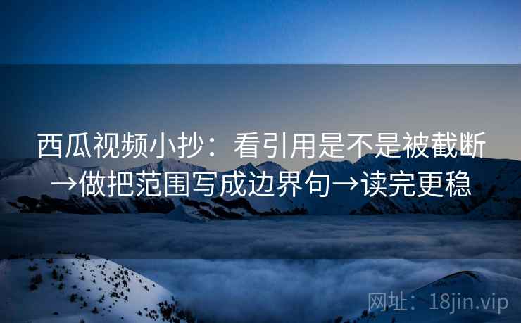 西瓜视频小抄：看引用是不是被截断→做把范围写成边界句→读完更稳