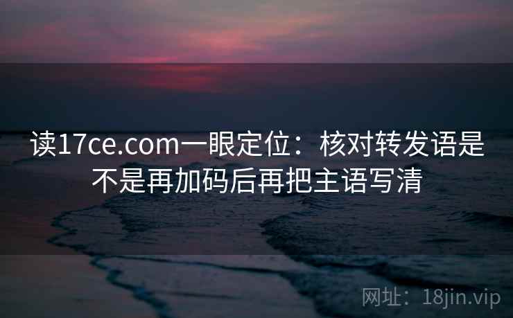 读17ce.com一眼定位：核对转发语是不是再加码后再把主语写清