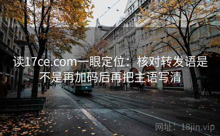 读17ce.com一眼定位:核对转发语是不是再加码后再把主语写清 读17ce.com一眼定位:核对转发语是不是再加码后再把主语写清