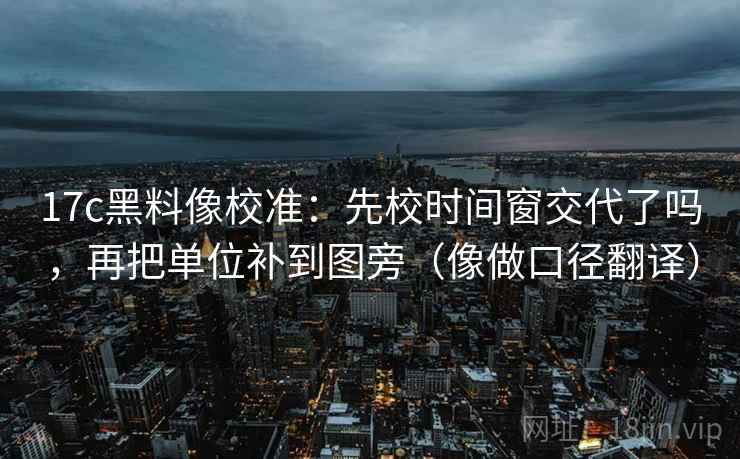 17c黑料像校准：先校时间窗交代了吗，再把单位补到图旁（像做口径翻译）