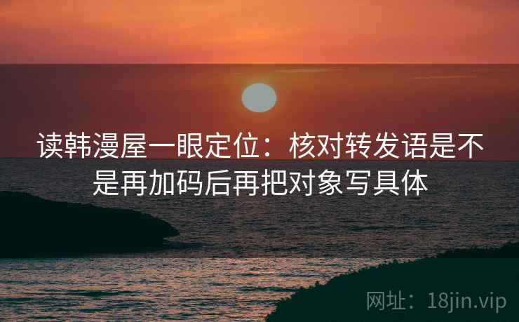 读韩漫屋一眼定位:核对转发语是不是再加码后再把对象写具体 读韩漫屋一眼定位:核对转发语是不是再加码后再把对象写具体