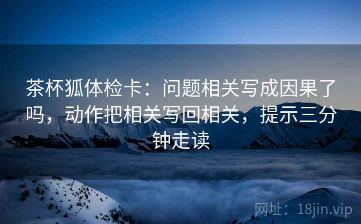 茶杯狐体检卡:问题相关写成因果了吗,动作把相关写回相关,提示三分钟走读 茶杯狐体检卡:问题相关写成因果了吗,动作把相关写回相关,提示三分钟走读