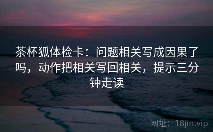 茶杯狐体检卡：问题相关写成因果了吗，动作把相关写回相关，提示三分钟走读