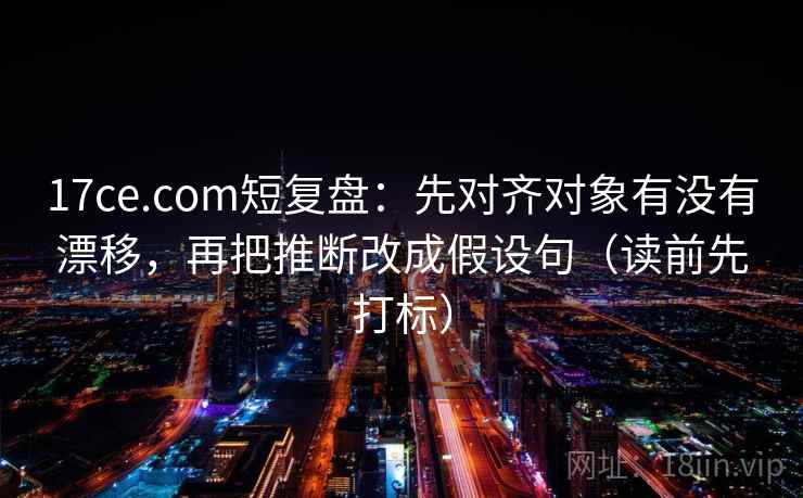 17ce.com短复盘：先对齐对象有没有漂移，再把推断改成假设句（读前先打标）